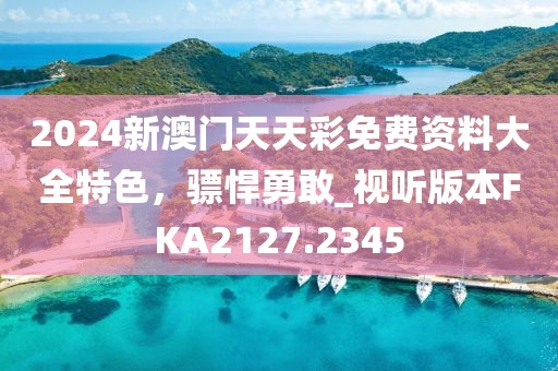 2024新澳门天天彩免费资料大全特色，骠悍勇敢_视听版本FKA2127.2345