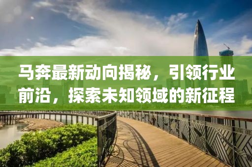 马奔最新动向揭秘，引领行业前沿，探索未知领域的新征程