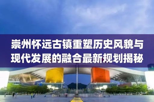 崇州怀远古镇重塑历史风貌与现代发展的融合最新规划揭秘
