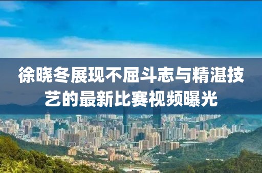 徐晓冬展现不屈斗志与精湛技艺的最新比赛视频曝光