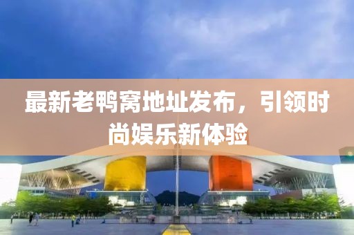 最新老鸭窝地址发布，引领时尚娱乐新体验