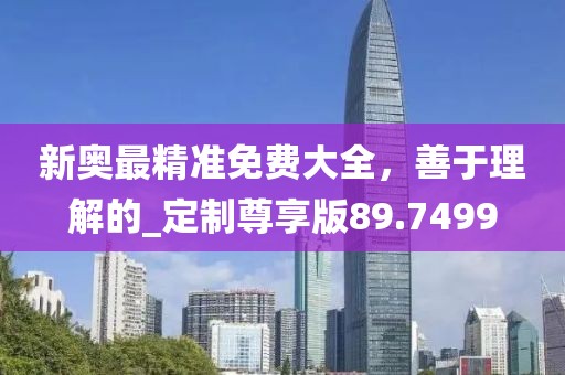 新奥最精准免费大全，善于理解的_定制尊享版89.7499