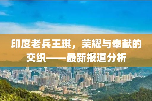 印度老兵王琪，荣耀与奉献的交织——最新报道分析