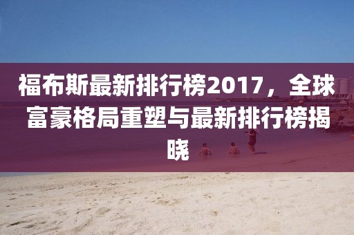 福布斯最新排行榜2017，全球富豪格局重塑与最新排行榜揭晓