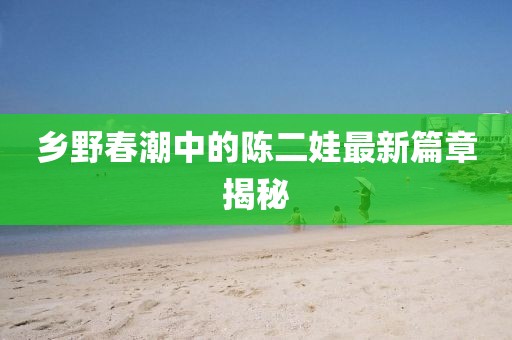乡野春潮中的陈二娃最新篇章揭秘