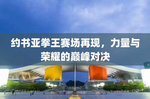 约书亚拳王赛场再现，力量与荣耀的巅峰对决