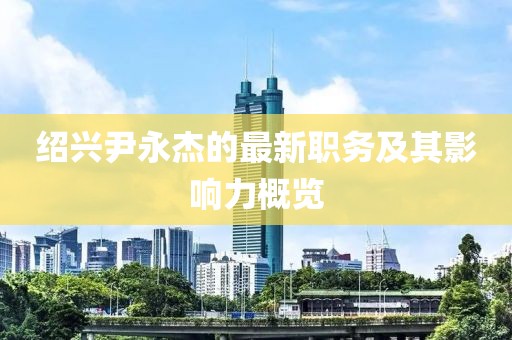 绍兴尹永杰的最新职务及其影响力概览