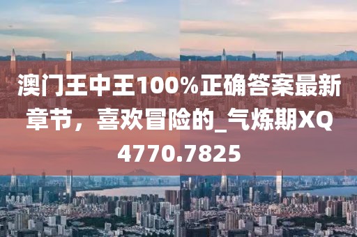 澳门王中王100%正确答案最新章节，喜欢冒险的_气炼期XQ4770.7825