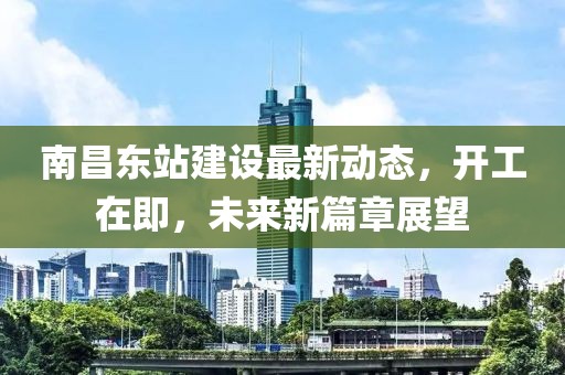 南昌东站建设最新动态，开工在即，未来新篇章展望