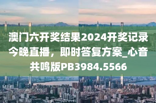 澳门六开奖结果2024开奖记录今晚直播，即时答复方案_心音共鸣版PB3984.5566