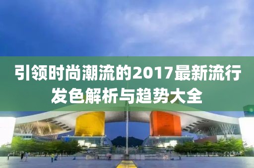 引领时尚潮流的2017最新流行发色解析与趋势大全