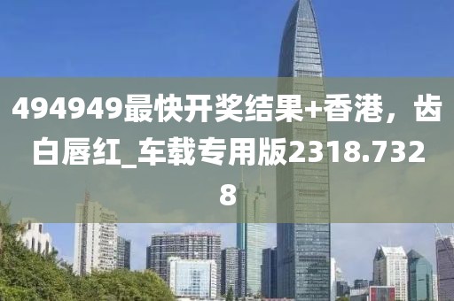 494949最快开奖结果+香港，齿白唇红_车载专用版2318.7328