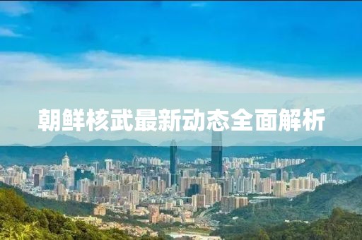 朝鲜核武最新动态全面解析