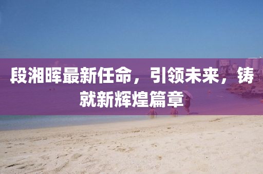 段湘晖最新任命，引领未来，铸就新辉煌篇章