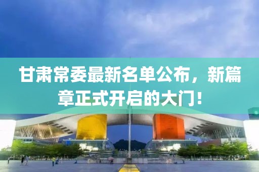 甘肃常委最新名单公布，新篇章正式开启的大门！
