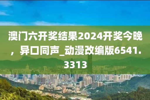 澳门六开奖结果2024开奖今晚，异口同声_动漫改编版6541.3313
