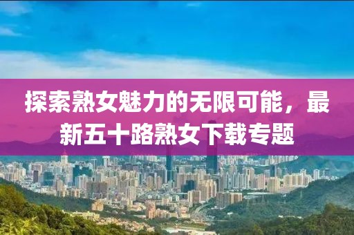 探索熟女魅力的无限可能，最新五十路熟女下载专题