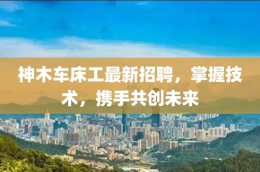 神木车床工最新招聘，掌握技术，携手共创未来