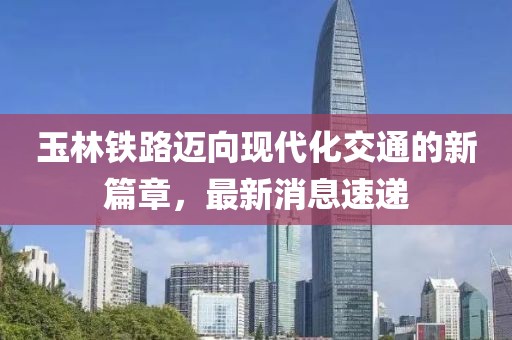 玉林铁路迈向现代化交通的新篇章，最新消息速递