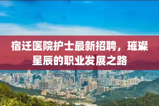 宿迁医院护士最新招聘，璀璨星辰的职业发展之路