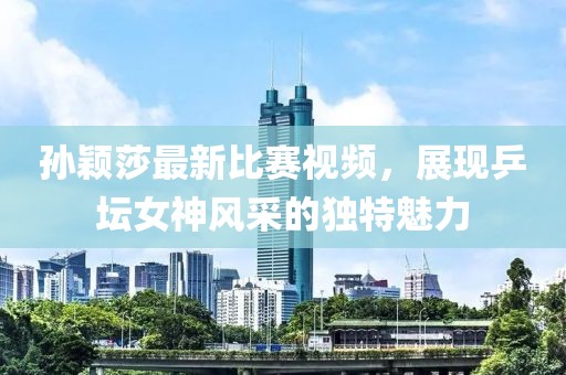 孙颖莎最新比赛视频，展现乒坛女神风采的独特魅力