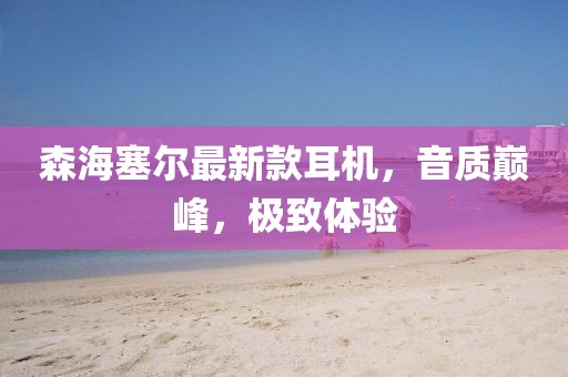 森海塞尔最新款耳机，音质巅峰，极致体验