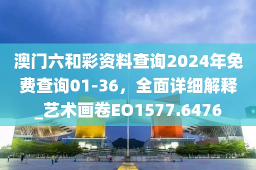 澳门六和彩资料查询2024年免费查询01-36，全面详细解释_艺术画卷EO1577.6476