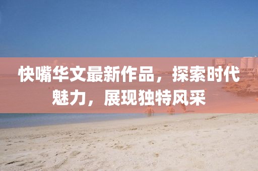 快嘴华文最新作品，探索时代魅力，展现独特风采