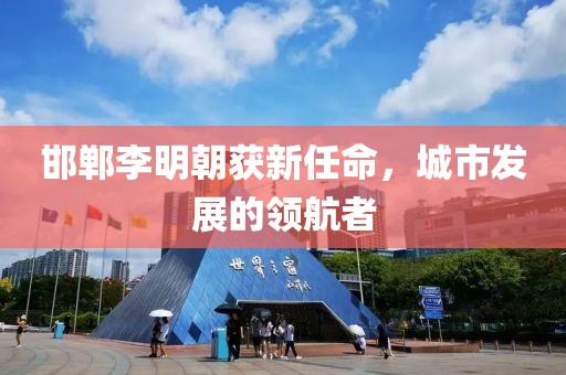 邯郸李明朝获新任命，城市发展的领航者
