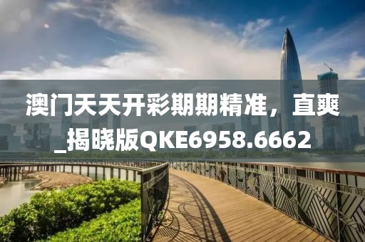 澳门天天开彩期期精准，直爽_揭晓版QKE6958.6662
