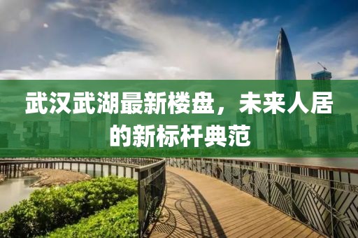 武汉武湖最新楼盘，未来人居的新标杆典范