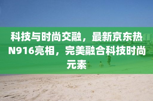 科技与时尚交融，最新京东热N916亮相，完美融合科技时尚元素