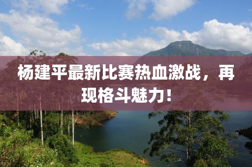 杨建平最新比赛热血激战，再现格斗魅力！