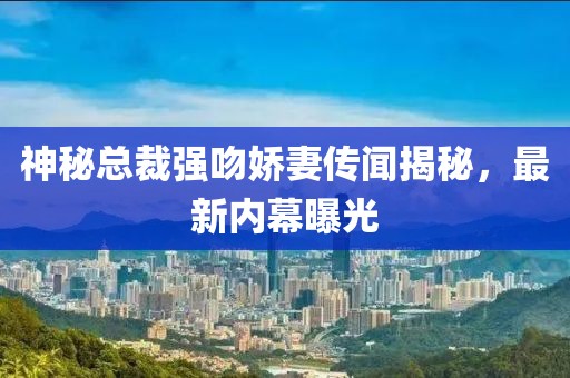 神秘总裁强吻娇妻传闻揭秘，最新内幕曝光