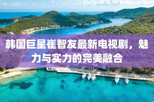 韩国巨星崔智友最新电视剧，魅力与实力的完美融合