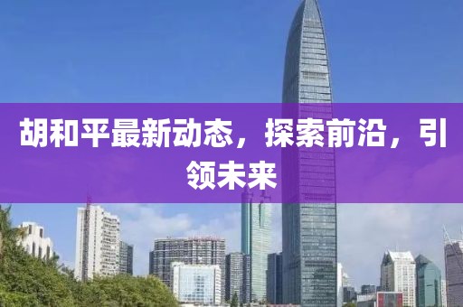 胡和平最新动态，探索前沿，引领未来