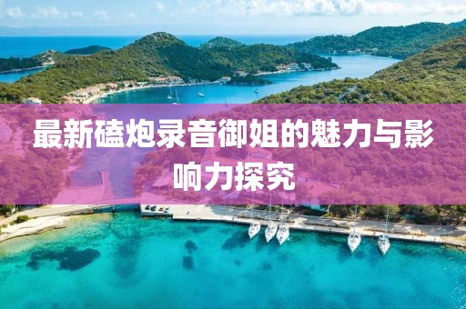 最新磕炮录音御姐的魅力与影响力探究