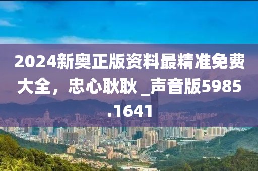2024新奥正版资料最精准免费大全，忠心耿耿 _声音版5985.1641