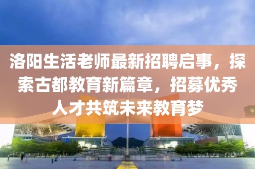洛阳生活老师最新招聘启事，探索古都教育新篇章，招募优秀人才共筑未来教育梦