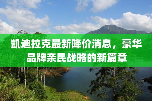 凯迪拉克最新降价消息，豪华品牌亲民战略的新篇章