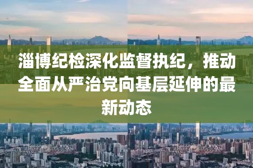 淄博纪检深化监督执纪，推动全面从严治党向基层延伸的最新动态