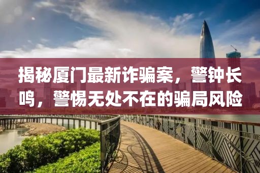 揭秘厦门最新诈骗案，警钟长鸣，警惕无处不在的骗局风险