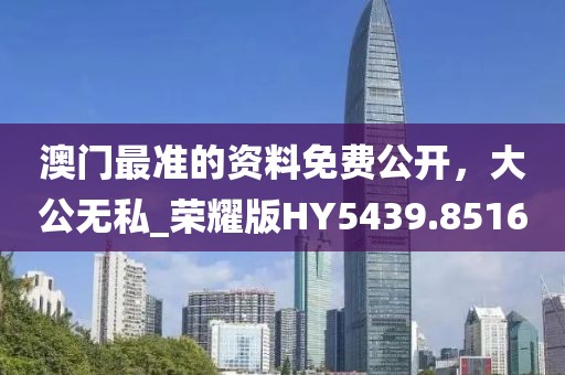澳门最准的资料免费公开，大公无私_荣耀版HY5439.8516