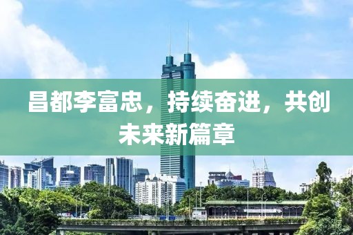 昌都李富忠，持续奋进，共创未来新篇章