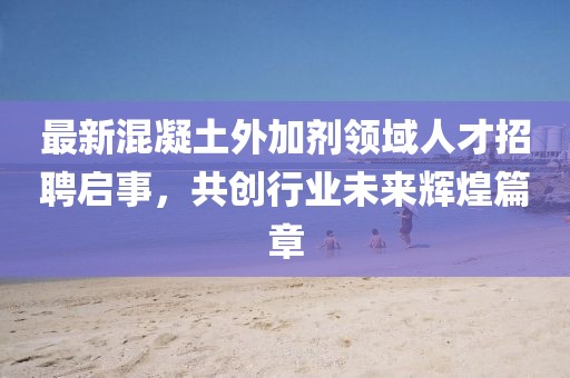 最新混凝土外加剂领域人才招聘启事，共创行业未来辉煌篇章