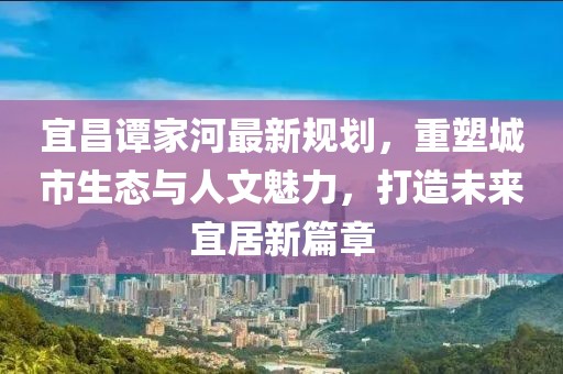 宜昌谭家河最新规划，重塑城市生态与人文魅力，打造未来宜居新篇章