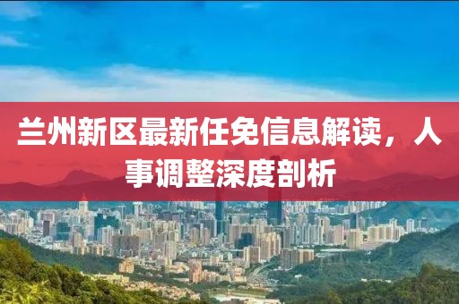 兰州新区最新任免信息解读，人事调整深度剖析