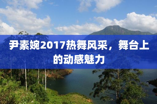 尹素婉2017热舞风采，舞台上的动感魅力