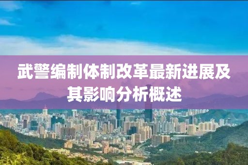 武警编制体制改革最新进展及其影响分析概述