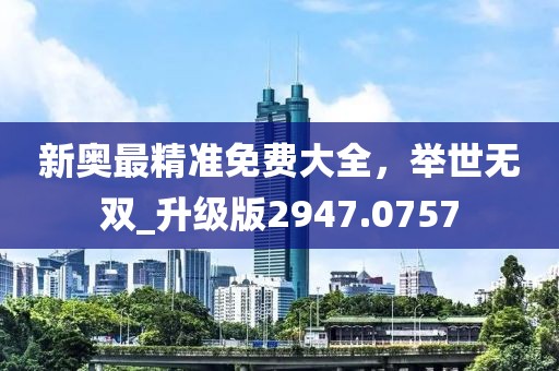 新奥最精准免费大全，举世无双_升级版2947.0757
